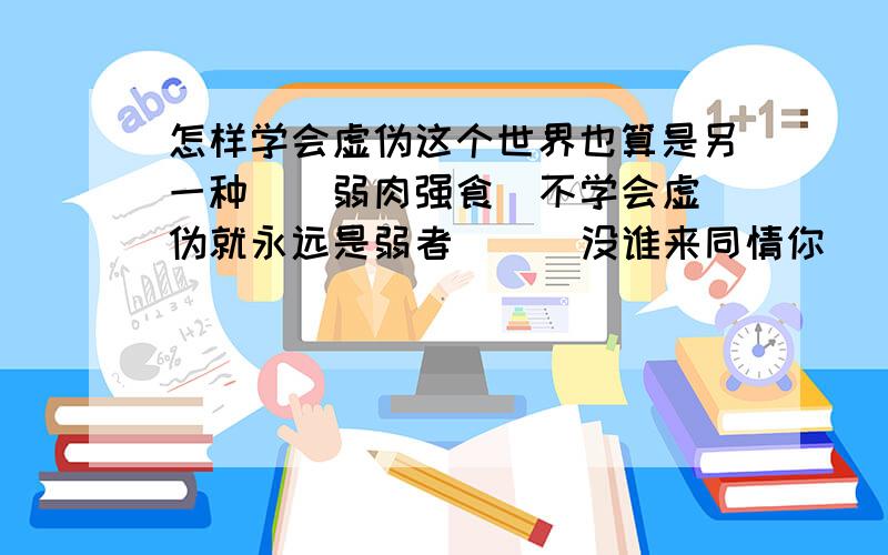 怎样学会虚伪这个世界也算是另一种``弱肉强食  不学会虚伪就永远是弱者`    没谁来同情你``也许会有人来同情``可谁知道那不是另一个陷阱