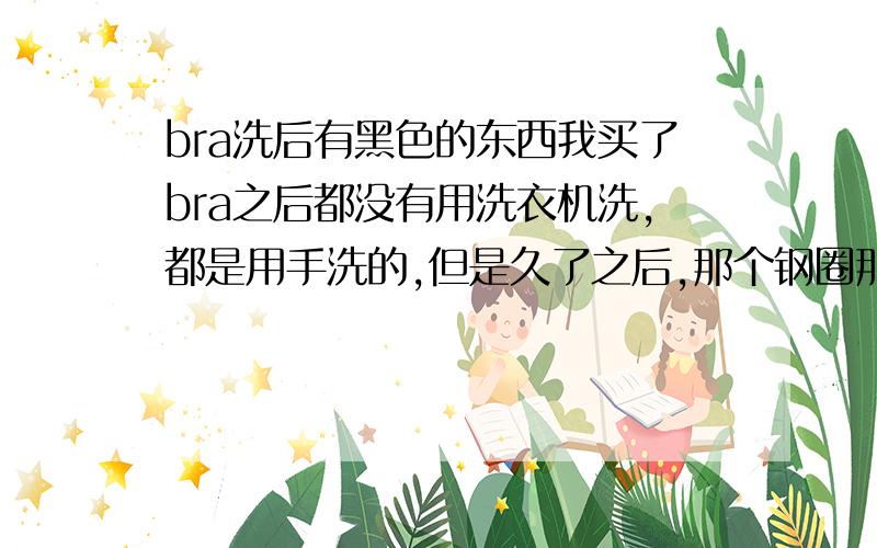 bra洗后有黑色的东西我买了bra之后都没有用洗衣机洗,都是用手洗的,但是久了之后,那个钢圈那边有了黑黑的东西,然后范围越来越大.为什麽会这样、?有办法把那些黑色的东西除掉吗?