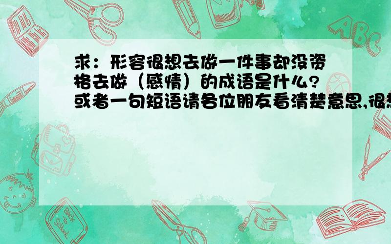 求：形容很想去做一件事却没资格去做（感情）的成语是什么?或者一句短语请各位朋友看清楚意思,很想为她做某些事,却没资格