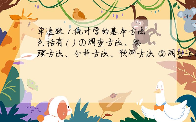 单选题 1．统计学的基本方法包括有( ) ①调查方法、整理方法、分析方法、预测方法 ②调查方法、汇总方法、