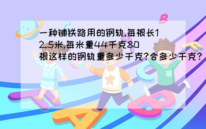 一种铺铁路用的钢轨,每根长12.5米,每米重44千克80根这样的钢轨重多少千克?合多少千克?