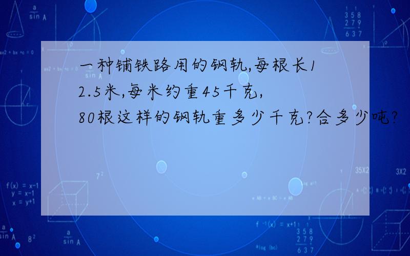 一种铺铁路用的钢轨,每根长12.5米,每米约重45千克,80根这样的钢轨重多少千克?合多少吨?