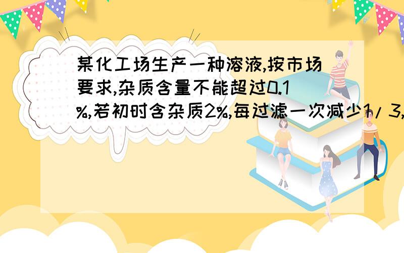 某化工场生产一种溶液,按市场要求,杂质含量不能超过0.1%,若初时含杂质2%,每过滤一次减少1/3,问过...某化工场生产一种溶液,按市场要求,杂质含量不能超过0.1%,若初时含杂质2%,每过滤一次减少1