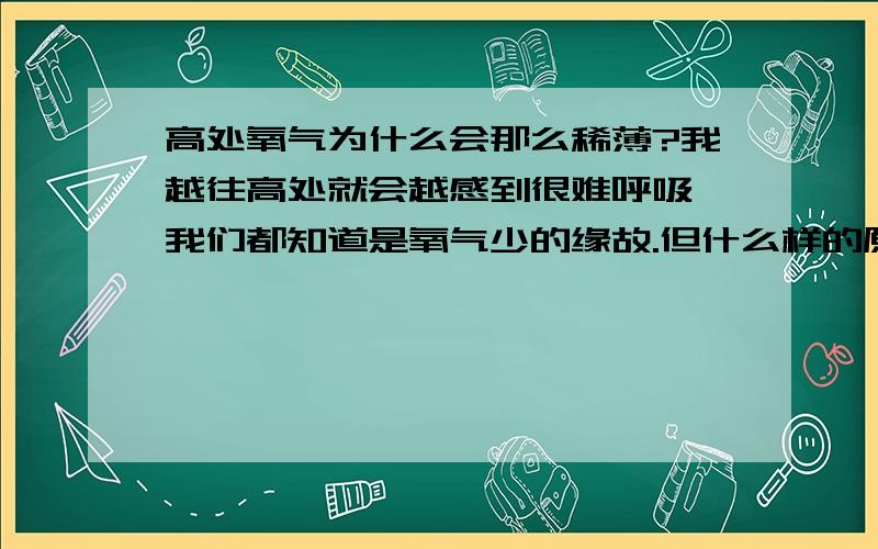 高处氧气为什么会那么稀薄?我越往高处就会越感到很难呼吸,我们都知道是氧气少的缘故.但什么样的原因导致氧气稀薄的.是高山的原因,还是因为气流的原因?希望的到具体的答复.