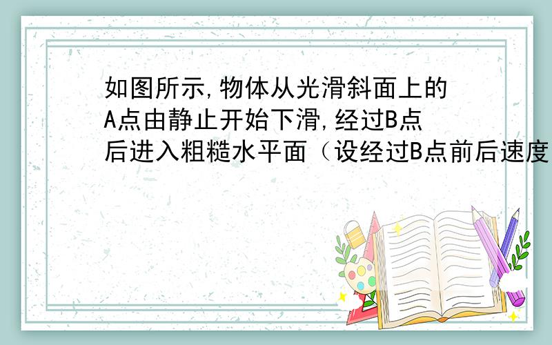 如图所示,物体从光滑斜面上的A点由静止开始下滑,经过B点后进入粗糙水平面（设经过B点前后速度大小不变）