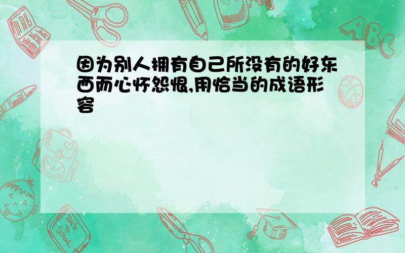 因为别人拥有自己所没有的好东西而心怀怨恨,用恰当的成语形容