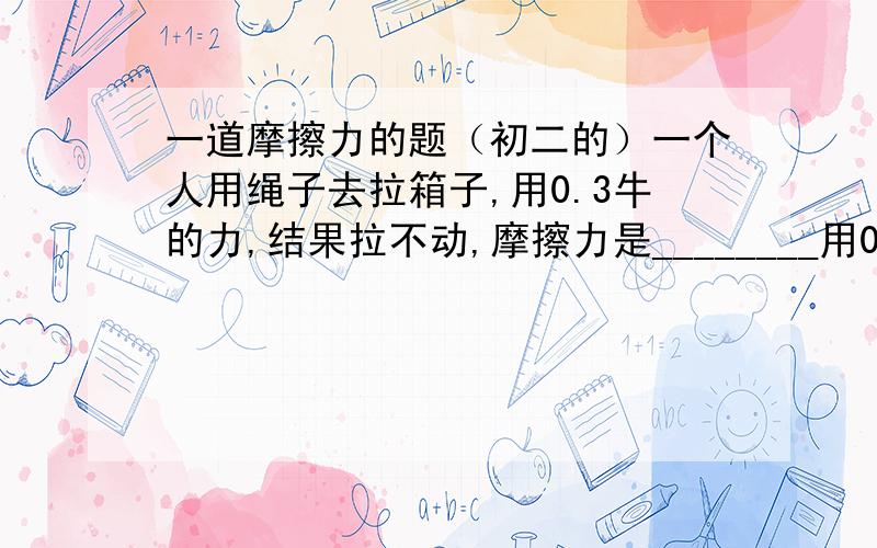 一道摩擦力的题（初二的）一个人用绳子去拉箱子,用0.3牛的力,结果拉不动,摩擦力是________用0.4的力,箱子匀速直线运动,用0.6的力,拉一段时间后,立刻停止,箱子继续滑行,此时的摩擦力是_____0.3