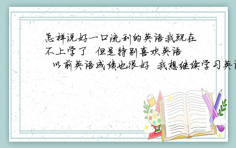 怎样说好一口流利的英语我现在不上学了  但是特别喜欢英语  以前英语成绩也很好  我想继续学习英语 我应该从何如手呢 希望给我明确的回答   谢谢  非常非常的感谢