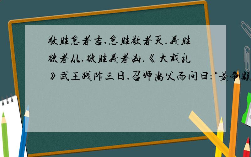 敬胜怠者吉,怠胜敬者灭.义胜欲者从,欲胜义者凶.《大戴礼》武王践阼三日,召师尚父而问曰：“黄帝颛顼之道存乎意,亦不可得而见与?”师尚父曰：“在《丹书》其言曰：‘敬胜怠者吉,怠胜