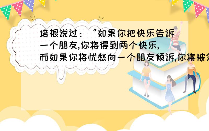 培根说过：“如果你把快乐告诉一个朋友,你将得到两个快乐,而如果你将忧愁向一个朋友倾诉,你将被分掉一半的忧愁.”在你的生活中,有过哪些快乐和忧愁?你是怎样和别人分享的?选一两件事