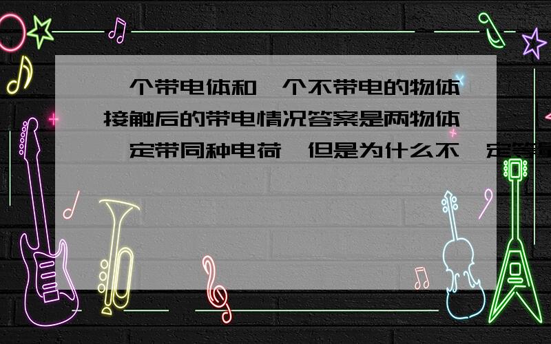 一个带电体和一个不带电的物体接触后的带电情况答案是两物体一定带同种电荷,但是为什么不一定等量呢?