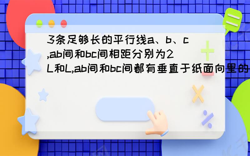 3条足够长的平行线a、b、c,ab间和bc间相距分别为2L和L,ab间和bc间都有垂直于纸面向里的匀强磁场磁感应强度分别为B和2B,质量为m带电量为q的例子沿垂直于界面的方向射入磁场区域,不计重力,为