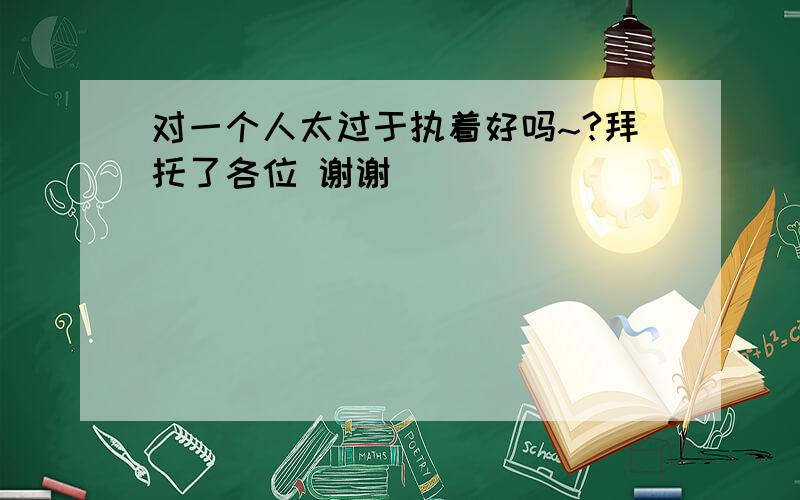 对一个人太过于执着好吗~?拜托了各位 谢谢