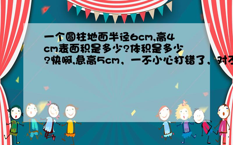 一个圆柱地面半径6cm,高4cm表面积是多少?体积是多少?快啊,急高5cm，一不小心打错了，对不起啊 应为感冒所以长时间没去读书了所以写不来