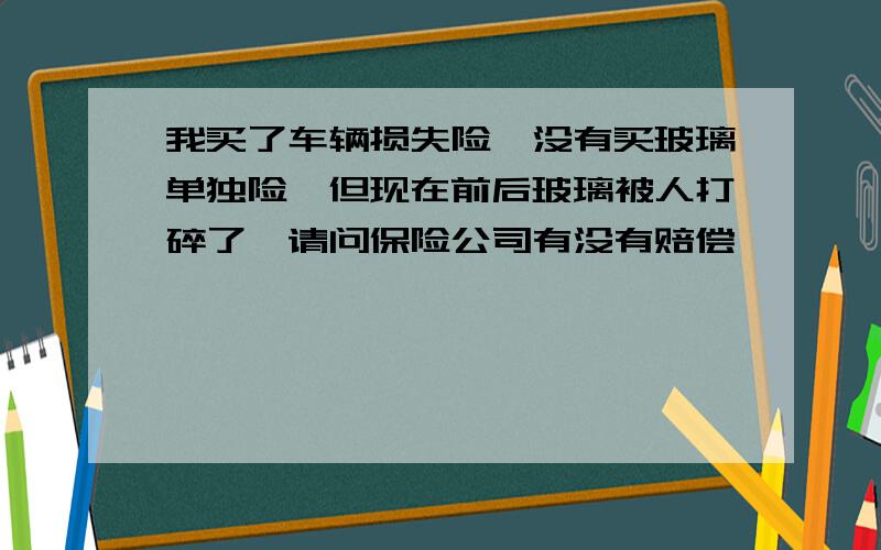 我买了车辆损失险,没有买玻璃单独险,但现在前后玻璃被人打碎了,请问保险公司有没有赔偿