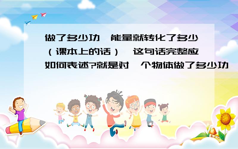 做了多少功,能量就转化了多少（课本上的话）,这句话完整应如何表述?就是对一个物体做了多少功,物体的什么能量怎么改变这种形式来回答我要一句总结性的定理那假设有力对一个物体做了