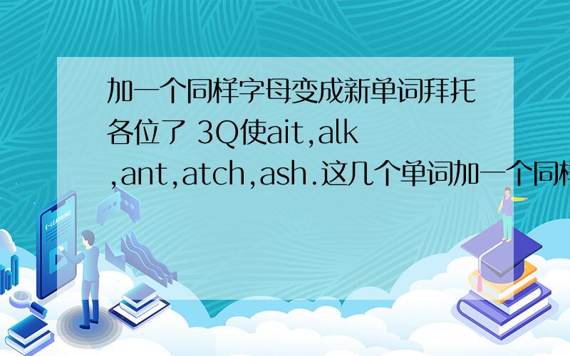 加一个同样字母变成新单词拜托各位了 3Q使ait,alk,ant,atch,ash.这几个单词加一个同样的字母成新单词.