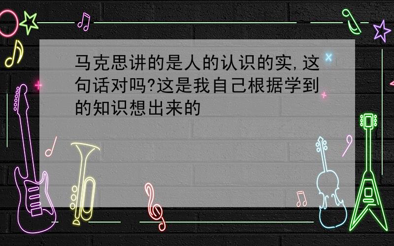 马克思讲的是人的认识的实,这句话对吗?这是我自己根据学到的知识想出来的