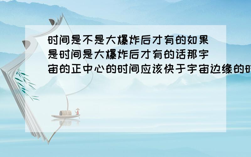 时间是不是大爆炸后才有的如果是时间是大爆炸后才有的话那宇宙的正中心的时间应该快于宇宙边缘的时间是这样吗?那为什么宇宙边缘移动的速度要快过宇宙的正中心呢也就是说宇宙边缘的