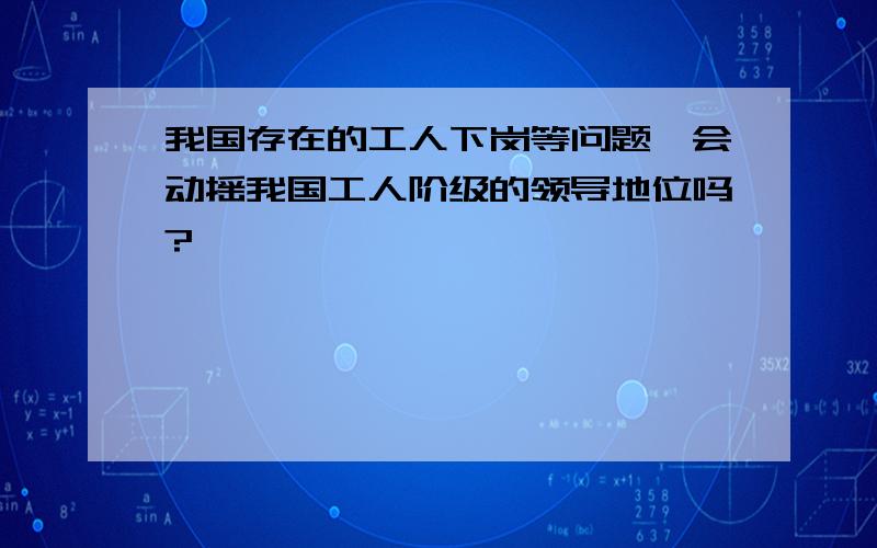 我国存在的工人下岗等问题,会动摇我国工人阶级的领导地位吗?