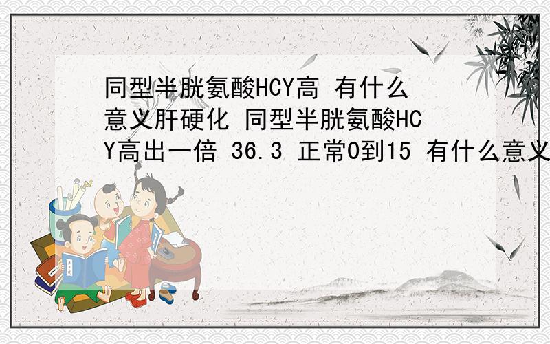 同型半胱氨酸HCY高 有什么意义肝硬化 同型半胱氨酸HCY高出一倍 36.3 正常0到15 有什么意义啊 注意是肝硬化患者 HCY高