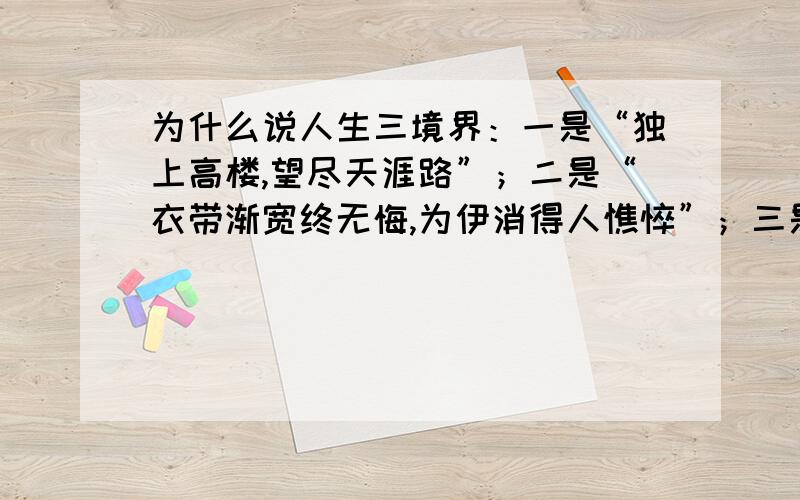 为什么说人生三境界：一是“独上高楼,望尽天涯路”；二是“衣带渐宽终无悔,为伊消得人憔悴”；三是“蓦然回首,那人却在灯火阑珊处”.