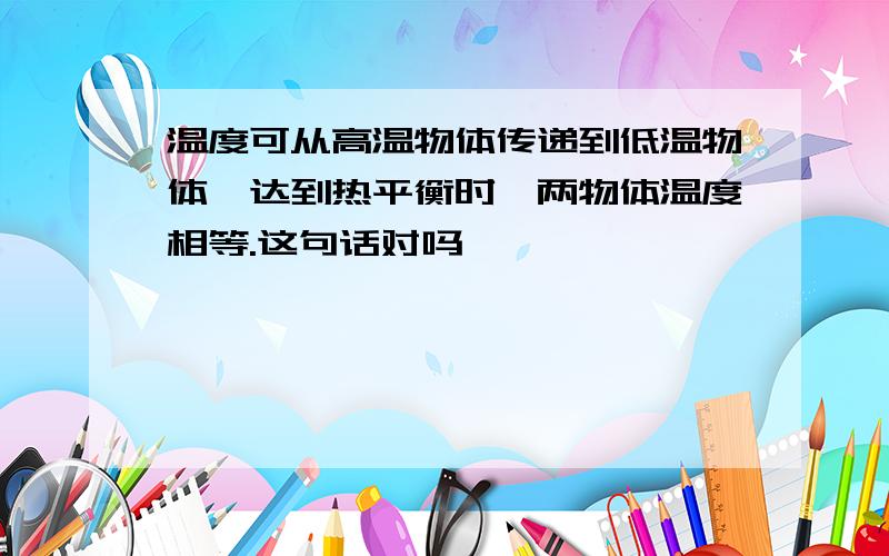 温度可从高温物体传递到低温物体,达到热平衡时,两物体温度相等.这句话对吗