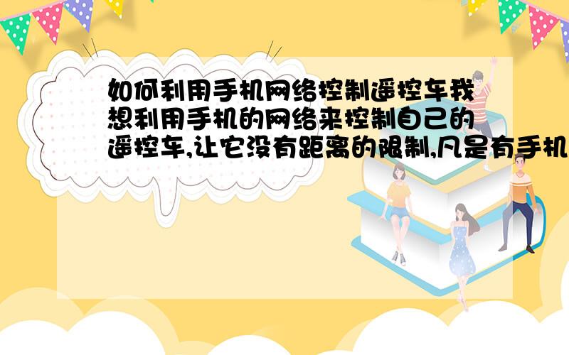 如何利用手机网络控制遥控车我想利用手机的网络来控制自己的遥控车,让它没有距离的限制,凡是有手机信号的地方都能够控制它.希望有高手能指点一下.