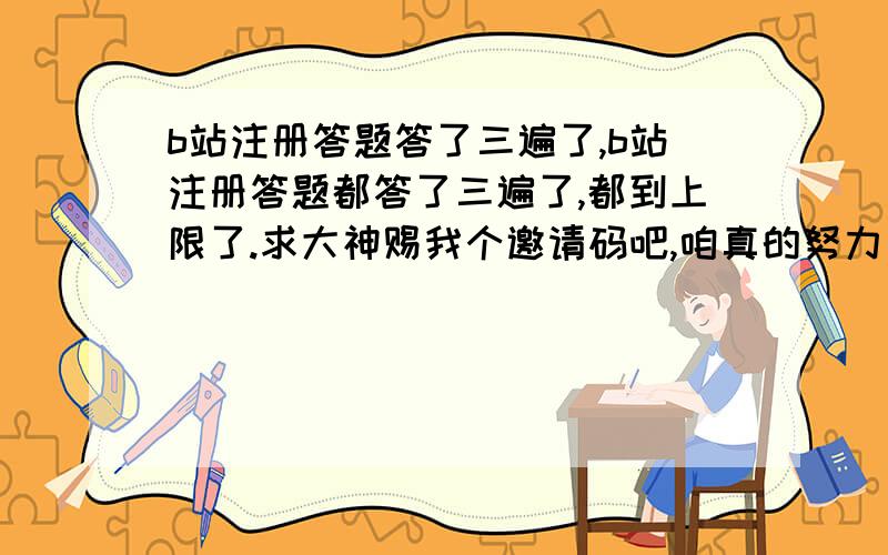 b站注册答题答了三遍了,b站注册答题都答了三遍了,都到上限了.求大神赐我个邀请码吧,咱真的努力了呀.因为身在国外没办法看国内的视频,只能去b站,真的努力答了,但实在是过不去,