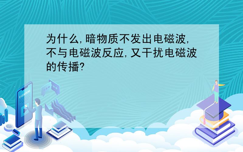 为什么,暗物质不发出电磁波,不与电磁波反应,又干扰电磁波的传播?