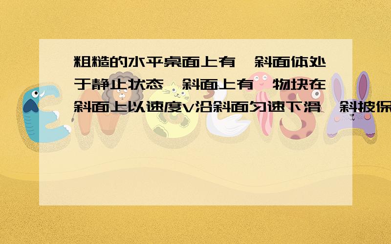 粗糙的水平桌面上有一斜面体处于静止状态,斜面上有一物块在斜面上以速度V沿斜面匀速下滑,斜披保持静止,物体与斜面间一定有沿着斜面向上的摩擦力,力的作用是相互的,斜披一定受到沿着