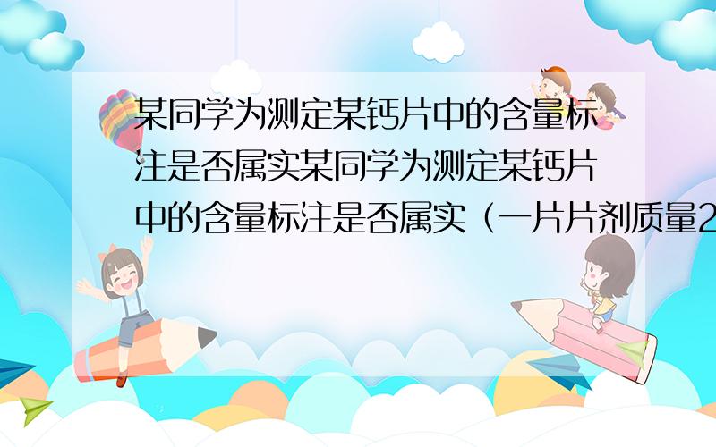 某同学为测定某钙片中的含量标注是否属实某同学为测定某钙片中的含量标注是否属实（一片片剂质量2.5g,一片钙片中碳酸钙含量≥1024g）.他取出4片研碎放入烧杯,逐滴加入稀盐酸至不再放出