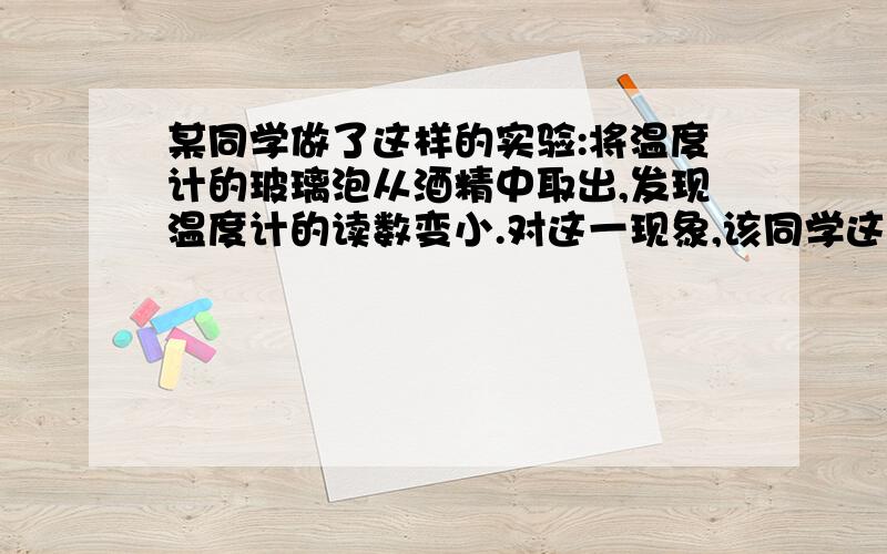 某同学做了这样的实验:将温度计的玻璃泡从酒精中取出,发现温度计的读数变小.对这一现象,该同学这样解释：（接上）因为酒精蒸发时吸收了室内空气的热量,使室温变低,所以温度计的读数