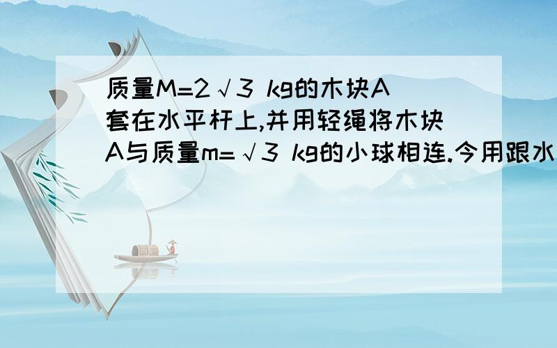 质量M=2√3 kg的木块A套在水平杆上,并用轻绳将木块A与质量m=√3 kg的小球相连.今用跟水平方向成α=30°角的力F=10√3 N,拉着球带动木块一起向右匀速运动,运动中M.m相对位置保持不变,取g=10m/s²