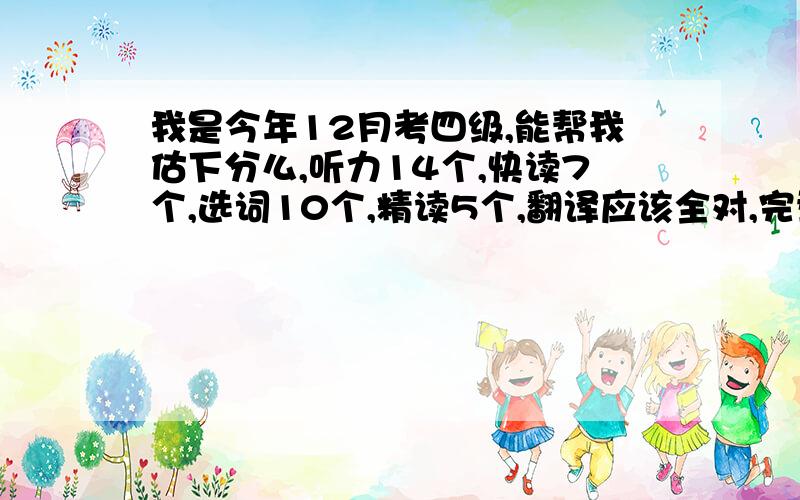 我是今年12月考四级,能帮我估下分么,听力14个,快读7个,选词10个,精读5个,翻译应该全对,完型大概10个,作文一般,