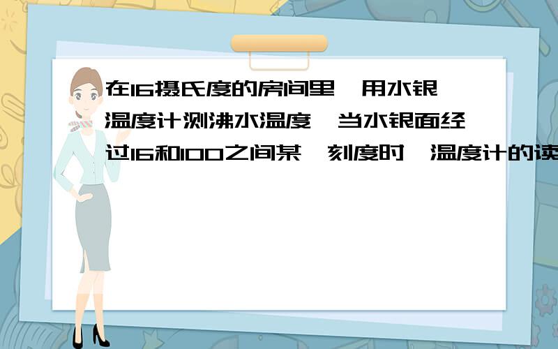 在16摄氏度的房间里,用水银温度计测沸水温度,当水银面经过16和100之间某一刻度时,温度计的读数表示的是