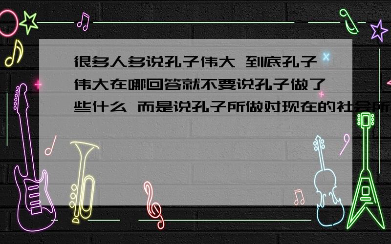 很多人多说孔子伟大 到底孔子伟大在哪回答就不要说孔子做了些什么 而是说孔子所做对现在的社会所真正产生的影响 或者说如果没有孔子,到现在和真正的现在有什么区别1楼的回答还有点