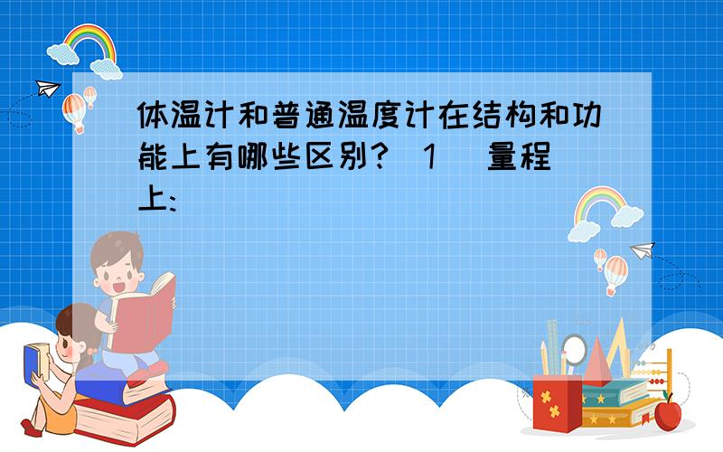 体温计和普通温度计在结构和功能上有哪些区别?(1) 量程上:____________________________________________________;(2)在最小刻度值上:_____________________________________________;(3)测量时在操作上:_______________________