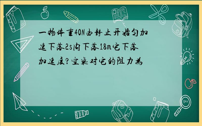 一物体重40N由静止开始匀加速下落2s内下落18m它下落加速度?空气对它的阻力为