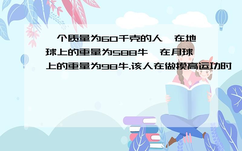 一个质量为60千克的人,在地球上的重量为588牛,在月球上的重量为98牛.该人在做摸高运功时,在地球上的高度为0.5米.那么,在月球上触摸高度为多少?人在地球上和月球上的质量相等.由G=mg得：地