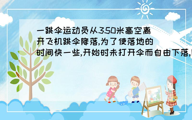 一跳伞运动员从350米高空离开飞机跳伞降落,为了使落地的时间快一些,开始时未打开伞而自由下落,降落一段距离后才张开伞,张开伞后以2M/S2的速度匀减速下落,到达地面时的速度为4M/S,问跳伞