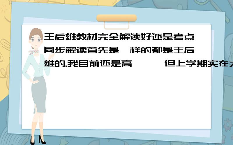 王后雄教材完全解读好还是考点同步解读首先是一样的都是王后雄的.我目前还是高一、、但上学期实在太逊了,在重点高中学得很差.想在寒假好好恶补一下,把以后和之前落下的好好在学一遍