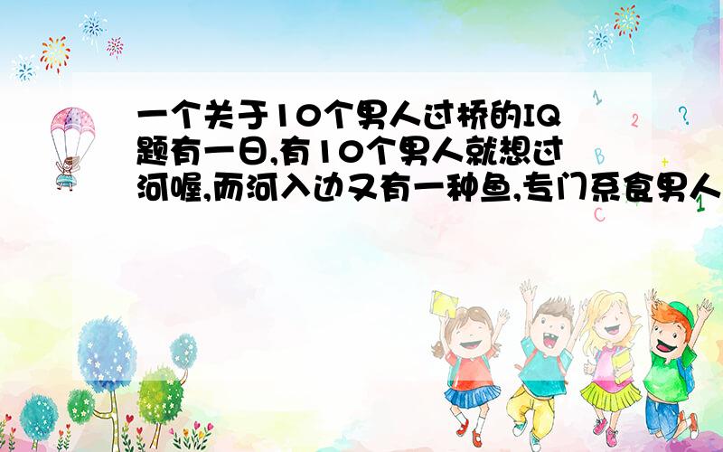 一个关于10个男人过桥的IQ题有一日,有10个男人就想过河喔,而河入边又有一种鱼,专门系食男人果条野既..(哈哈,...)而渠地手头上就得一个玻璃樽,而个玻璃樽就只可以用一次甘多,问问你渠地10