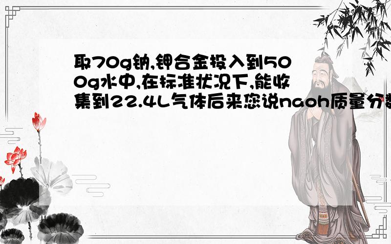 取70g钠,钾合金投入到500g水中,在标准状况下,能收集到22.4L气体后来您说naoh质量分数20比500加70-22是啥ne