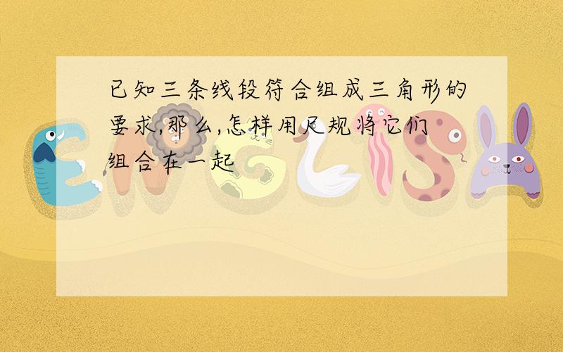 已知三条线段符合组成三角形的要求,那么,怎样用尺规将它们组合在一起