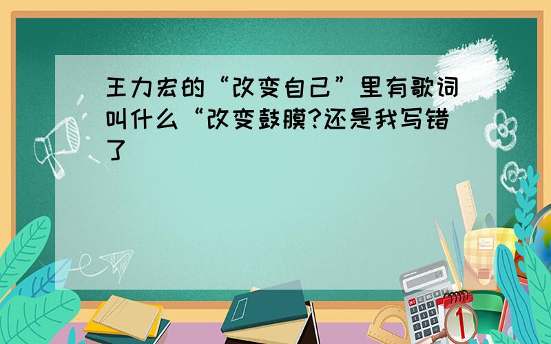 王力宏的“改变自己”里有歌词叫什么“改变鼓膜?还是我写错了