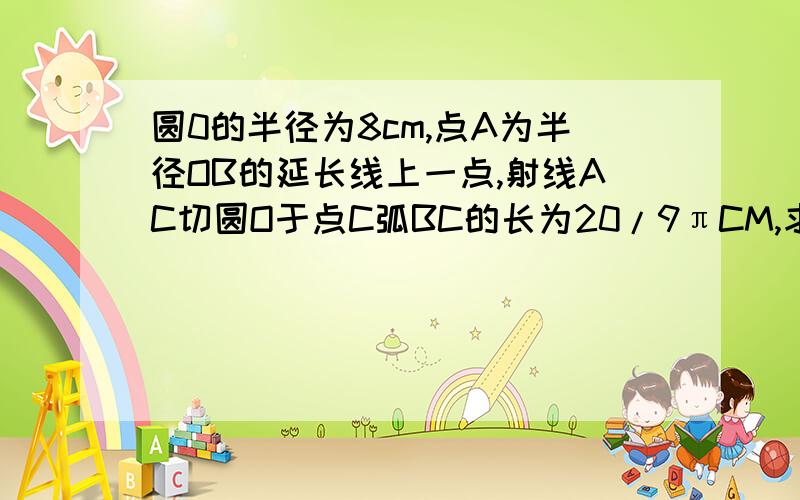 圆0的半径为8cm,点A为半径OB的延长线上一点,射线AC切圆O于点C弧BC的长为20/9πCM,求线段AB的长.用圆的知识点解答.