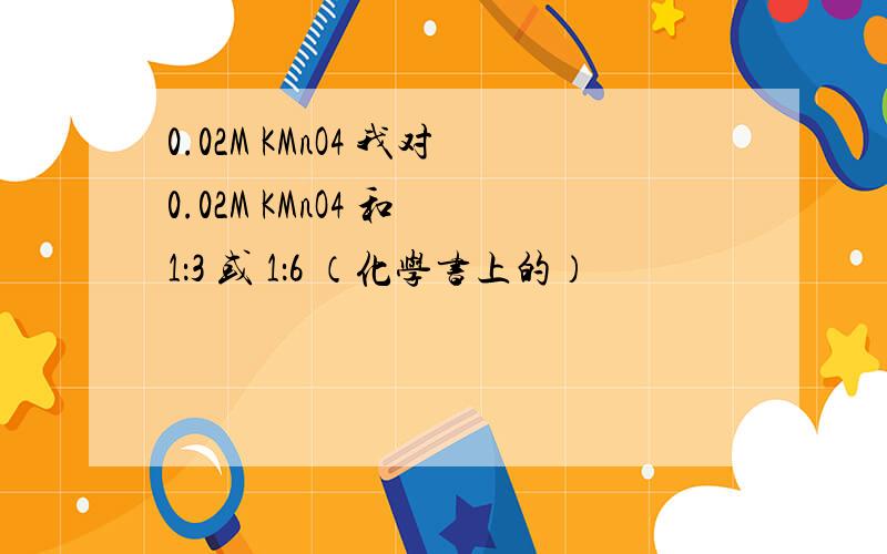 0.02M KMnO4 我对0.02M KMnO4 和 1：3 或 1：6 （化学书上的）