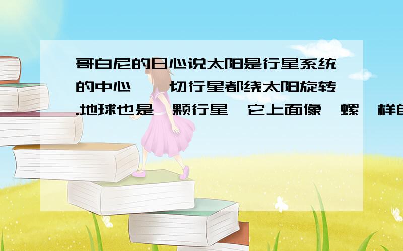 哥白尼的日心说太阳是行星系统的中心,一切行星都绕太阳旋转.地球也是一颗行星,它上面像陀螺一样自转,一面又和其他行星一样围绕太阳转动不是太阳绕地球转吗?太阳是恒星地球是行星到