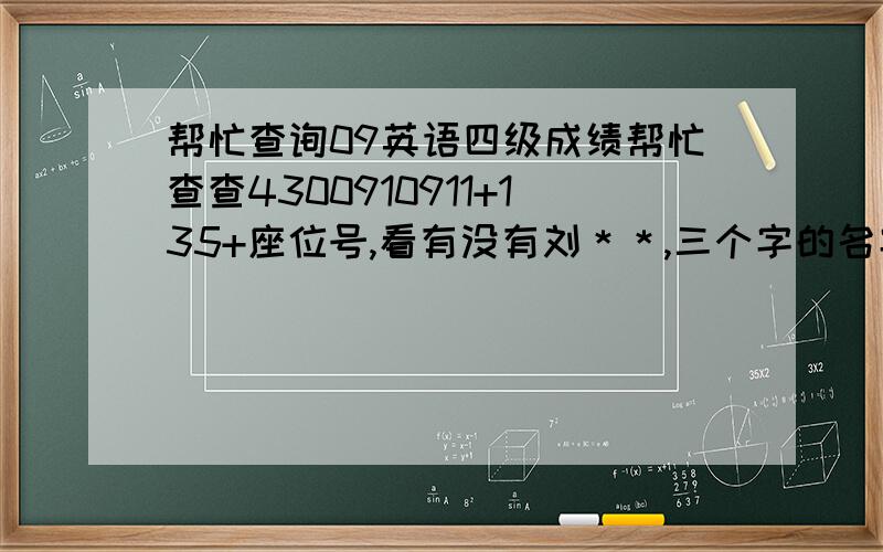 帮忙查询09英语四级成绩帮忙查查4300910911+135+座位号,看有没有刘＊＊,三个字的名字.因为手机没法查,又不记得准考证号,考室号还是凭印象猜的,汗…其实是太不确定啦！过一阵也可知道，只